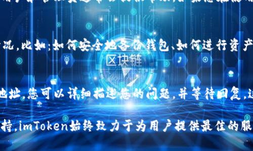 您好，关于“imtoken在线客服在哪里”的问题，您可以通过以下几种方式找到imToken的在线客服支持。imToken是一款知名的数字钱包应用，旨在为用户提供安全便捷的加密资产管理服务。作为一款热门的区块链钱包，imToken也重视用户体验，因此为用户提供了多种客服渠道。

官网查询
首先，用户可以访问imToken的官方网站。官网上通常会有“客服中心”或“联系我们”的选项，您可以在这里找到客服支持的相关信息。官网不仅提供在线客服的链接，同时也有常见问题的解答，帮助用户快速找到需要的帮助。

应用内客服
其次，在imToken的手机应用内，用户可以找到在线客服的入口。打开应用后，通常在设置或帮助中心的部分，您会发现“联系客服”或“在线支持”的选项。点击进入后，您可以直接与客服进行实时聊天，方便快捷地解决问题。

社交媒体渠道
此外，imToken还在多个社交媒体平台上设有官方账号，例如微博、Twitter等。用户如果在官网或应用内没有找到所需的信息，也可以通过这些社交媒体直接搜索imToken的官方账号。通过社交媒体，用户不仅可以获得最新的产品资讯，还能够通过私信与客服进行沟通。

社区支持
除了以上渠道，imToken还建立了用户社区，用户可以在这里提问和讨论。很多用户可能会遇到类似的问题，社区内的其他用户和管理员通常会提供帮助。如果您在使用过程中碰到技术性的问题，这里的信息往往会很有用。

常见问题解答
在imToken的客服页面，您还可以找到“常见问题解答”部分。这些问题和答案涵盖了用户在使用过程中最常遇到的很多情况，比如：如何安全地备份钱包、如何进行资产转移、交易失败的原因等。通过阅读这个部分，您可以在不联系在线客服的情况下，快速解决一些常见问题，节约您的时间。

邮件支持
最后，如果在线客服无法解决您的问题，您也可以通过电子邮件的方式联系imToken的客服团队。官网上会提供客服邮箱地址，您可以详细描述您的问题，并等待回复。这种方式可能回复速度相对较慢，但对于一些复杂问题，这往往是一种有效的沟通方式。

通过上述途径，用户可以方便地找到imToken的在线客服，无论是通过官方网站、应用内联系方式，还是社交媒体和邮件支持，imToken始终致力于为用户提供最佳的服务体验。