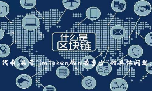 在2023年10月之前的知识中，imToken 是一个数字货币钱包应用，用户可以使用它来存储和管理各种加密货币，包括以太坊及其代币。关于“imToken的n有多少”的具体问题，可能是指 imToken 在某个特定上下文中的数值，比如用户数量、某种代币的数量等。然而，这个问题比较模糊，无法直接给出答案。

如果您能够提供更多背景或具体的上下文，例如您所指的“n”是什么，我将更有可能提供准确和有价值的信息。