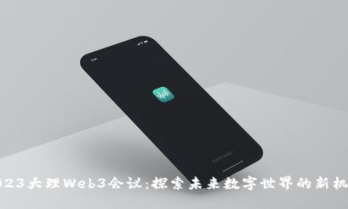 2023大理Web3会议：探索未来数字世界的新机遇